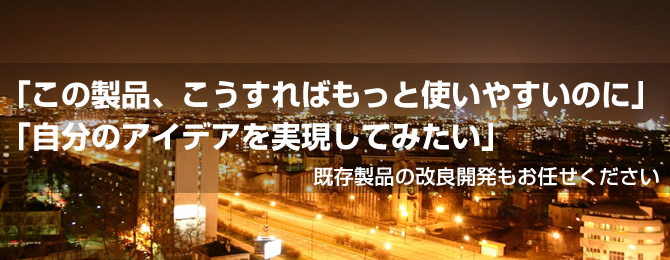 「この製品、こうすればもっと使いやすいのに」「自分のアイデアを実現してみたい」既存製品の改良開発もお任せください